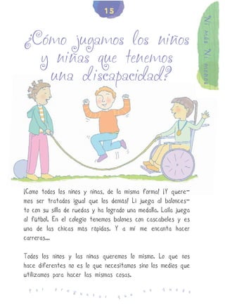 15




                                                                  Ni más Ni menos
¿Cómo jugamos los niños
  y niñas que tenemos
   una discapacidad?




¡Como todos los niños y niñas, de la misma forma! ¡Y quere-
mos ser tratados igual que los demás! Li juega al balonces-
to con su silla de ruedas y ha logrado una medalla. Laila juega
al fútbol. En el colegio tenemos balones con cascabeles y es
una de las chicas más rápidas. Y a mí me encanta hacer
carreras...

Todos los niños y las niñas queremos lo mismo. Lo que nos
hace diferentes no es lo que necesitamos sino los medios que
utilizamos para hacer las mismas cosas.
           p r e                                    q u e d
  P o r          g u                         n o            e
                     n t a r       q u e
 