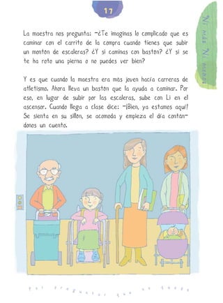 17




                                                                Ni más Ni menos
La maestra nos pregunta: -¿Te imaginas lo complicado que es
caminar con el carrito de la compra cuando tienes que subir
un montón de escaleras? ¿Y si caminas con bastón? ¿Y si se
te ha roto una pierna o no puedes ver bien?

Y es que cuando la maestra era más joven hacía carreras de
atletismo. Ahora lleva un bastón que la ayuda a caminar. Por
eso, en lugar de subir por las escaleras, sube con Li en el
ascensor. Cuando llega a clase dice: -¡Bien, ya estamos aquí!
Se sienta en su sillón, se acomoda y empieza el día contán-
donos un cuento.




           p r e                                   q u e d
  P o r          g u                        n o            e
                     n t a r      q u e
 