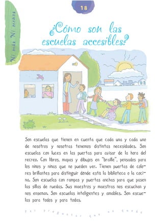 18
Ni más Ni menos


                             ¿Cómo son las
                           escuelas accesibles?




                  Son escuelas que tienen en cuenta que cada una y cada uno
                  de nosotros y nosotras tenemos distintas necesidades. Son
                  escuelas con luces en las puertas para avisar de la hora del
                  recreo. Con libros, mapas y dibujos en “braille”, pensados para
                  los niños y niñas que no pueden ver. Tienen puertas de colo-
                  res brillantes para distinguir dónde está la biblioteca o la coci-
                  na. Son escuelas con rampas y puertas anchas para que pasen
                  las sillas de ruedas. Sus maestros y maestras nos escuchan y
                  nos enseñan. Son escuelas inteligentes y amables. Son escue-
                  las para todos y para todas.
                            p r e                                     q u e d
                  P o r           g u                          n o            e
                                      n t a r        q u e
 