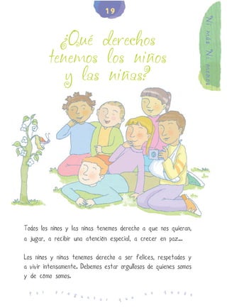 19




                                                                  Ni más Ni menos
            ¿Qué derechos
          tenemos los niños
             y las niñas?




Todos los niños y las niñas tenemos derecho a que nos quieran,
a jugar, a recibir una atención especial, a crecer en paz…

Los niños y niñas tenemos derecho a ser felices, respetados y
a vivir intensamente. Debemos estar orgullosos de quienes somos
y de cómo somos.
           p r e                                    q u e d
  P o r          g u                         n o            e
                     n t a r       q u e
 