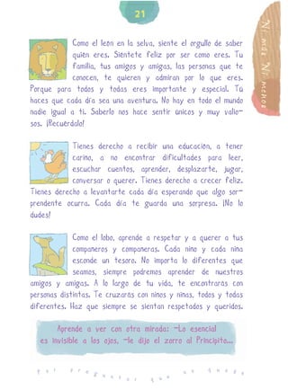21




                                                                    Ni más Ni menos
             Como el león en la selva, siente el orgullo de saber
             quién eres. Siéntete feliz por ser como eres. Tu
             familia, tus amigos y amigas, las personas que te
             conocen, te quieren y admiran por lo que eres.
Porque para todos y todas eres importante y especial. Tú
haces que cada día sea una aventura. No hay en todo el mundo
nadie igual a ti. Saberlo nos hace sentir únicos y muy valio-
sos. ¡Recuérdalo!

            Tienes derecho a recibir una educación, a tener
            cariño, a no encontrar dificultades para leer,
            escuchar cuentos, aprender, desplazarte, jugar,
            conversar o querer. Tienes derecho a crecer feliz.
Tienes derecho a levantarte cada día esperando que algo sor-
prendente ocurra. Cada día te guarda una sorpresa. ¡No lo
dudes!

             Como el lobo, aprende a respetar y a querer a tus
             compañeros y compañeras. Cada niño y cada niña
             esconde un tesoro. No importa lo diferentes que
             seamos, siempre podremos aprender de nuestros
amigos y amigas. A lo largo de tu vida, te encontrarás con
personas distintas. Te cruzarás con niños y niñas, todos y todas
diferentes. Haz que siempre se sientan respetados y queridos.

        Aprende a ver con otra mirada: -Lo esencial
   es invisible a los ojos, -le dijo el zorro al Principito...

            p r e                                     q u e d
  P o r           g u                          n o            e
                      n t a r        q u e
 