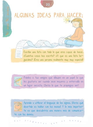 22
Ni más Ni menos


                  ALGUNAS IDEAS PARA HACER:




                          Escribe una lista con todo lo que eres capaz de hacer.
                          ¿Cuántas cosas has escrito? ¿A que es una lista lar-
                          guísima? ¡Eres una persona realmente muy muy especial!




                          Pídeles a tus amigos que dibujen en un papel lo que
                          les gustaría ser cuando sean mayores y enterradlo en
                          un lugar secreto. ¡Serás lo que te propongas ser!




                          Aprende a utilizar el lenguaje de los signos. ¡Verás qué
                          divertido es hablar con las manos! Y lo más importan-
                          te es que descubrirás una manera más de comunicar-
                  te con los demás.
                           p r e                                     q u e d
                  P o r          g u                          n o            e
                                     n t a r        q u e
 
