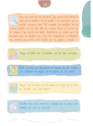 23




                                                                   Ni más Ni menos
          Haz una lista de las barreras que hacen más difícil la
          vida en la ciudad o en el pueblo a las personas que no
          pueden moverse bien. Por ejemplo, los bordillos de las
aceras cuando vas en una silla de ruedas, llevas el carrito de
la compra o un carrito de bebé. Semáforos sin sonido para las
personas que no pueden ver... Con tus compañeras y compañe-
ros, escribe una carta a la alcaldía de tu pueblo o ciudad.



          Juega al balón con cascabeles con los ojos cerrados.



          Baila con los pies descalzos la música de los tambo-
          res. ¿Sientes la música en la planta de tus pies?



          Repasa con la punta de los dedos las hojas de un libro
          en “braille” ¿es fácil leerlo?



          Escribe una carta secreta a alguien de tu clase con-
          tándole por qué es especial.


            p r e                                    q u e d
  P o r           g u                         n o            e
                      n t a r       q u e
 