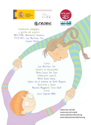 Coordinación pedágogica
    y gestión del proyecto
MEC-CIDE: Montserrat Grañeras
FETE-UGT: Luz Martínez Ten,
           Carmen Vieites




                               Textos
                         Luz Martínez Ten
                     Asesoría en discapacidad
                      Blanca Leyva San Juan
                        Colaboración especial
                        Maite Ruano López,
             alumna con el síndrome de Smith Magenis
                        Ilustración y diseño
                  Mauricio Maggiorini Tecco (Gen)
                               Cartel
                       Lucía Sagredo Miller




                                              www.mec.es/cide
                                              www.mec.es/creade
                                              www.aulaintercultural.org
                                              www.educacionenvalores.org
 