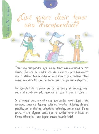 4
Ni más Ni menos


                   ¿Qué quiere decir tener
                     una discapacidad?




                  Tener una discapacidad significa no tener una capacidad deter-
                  minada. Tal vez no puedas ver, oír o correr... pero has apren-
                  dido a utilizar tus sentidos de otra manera y a realizar otras
                  cosas muy difíciles que te hacen ser una persona estupenda.

                  Por ejemplo, Laila no puede ver con los ojos y sin embargo des-
                  cubre el mundo con sólo escuchar y tocar lo que le rodea.

                  Si lo piensas bien, hay mil cosas que puedes hacer: jugar, reír,
                  aprender, soñar con los ojos abiertos, inventar historias, abrazar
                  suavito, contar chistes, coleccionar estrellas, crecer cada día un
                  poco… y sólo algunas cosas que no puedes hacer o haces de
                  forma diferente. Pero ¿quién puede hacerlo todo?

                            p r e                                     q u e d
                  P o r           g u                          n o            e
                                      n t a r        q u e
 