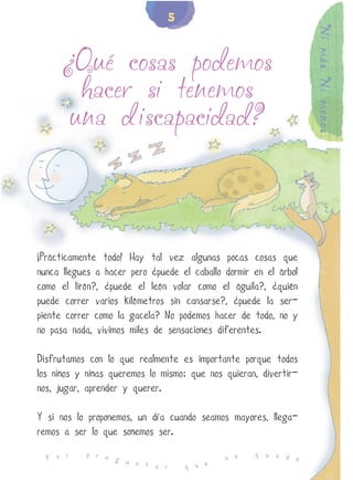 5




                                                                  Ni más Ni menos
      ¿Qué cosas podemos
        hacer si tenemos
       una discapacidad?




¡Prácticamente todo! Hay tal vez algunas pocas cosas que
nunca llegues a hacer pero ¿puede el caballo dormir en el árbol
como el lirón?, ¿puede el león volar como el águila?, ¿quién
puede correr varios kilómetros sin cansarse?, ¿puede la ser-
piente correr como la gacela? No podemos hacer de todo, no y
no pasa nada, vivimos miles de sensaciones diferentes.

Disfrutamos con lo que realmente es importante porque todos
los niños y niñas queremos lo mismo: que nos quieran, divertir-
nos, jugar, aprender y querer.

Y si nos lo proponemos, un día cuando seamos mayores, llega-
remos a ser lo que soñemos ser.
           p r e                                    q u e d
  P o r          g u                         n o            e
                     n t a r       q u e
 