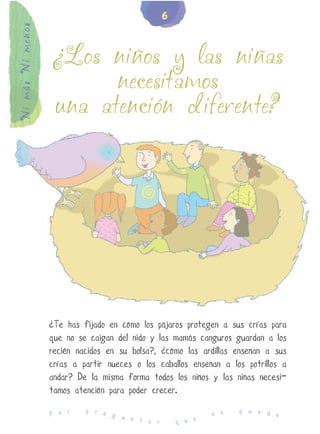 6
Ni más Ni menos


                  ¿Los niños y las niñas
                        necesitamos
                  una atención diferente?




                  ¿Te has fijado en cómo los pájaros protegen a sus crías para
                  que no se caigan del nido y las mamás canguros guardan a los
                  recién nacidos en su bolsa?, ¿cómo las ardillas enseñan a sus
                  crías a partir nueces o los caballos enseñan a los potrillos a
                  andar? De la misma forma todos los niños y las niñas necesi-
                  tamos atención para poder crecer.
                           p r e                                   q u e d
                  P o r          g u                        n o            e
                                     n t a r       q u e
 