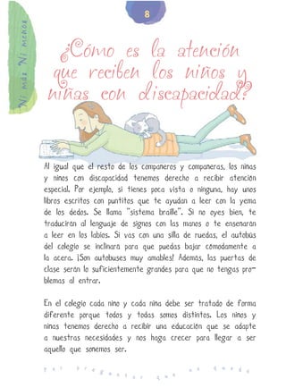 8
Ni más Ni menos


                     ¿Cómo es la atención
                    que reciben los niños y
                   niñas con discapacidad?


                  Al igual que el resto de los compañeros y compañeras, los niñas
                  y niños con discapacidad tenemos derecho a recibir atención
                  especial. Por ejemplo, si tienes poca vista o ninguna, hay unos
                  libros escritos con puntitos que te ayudan a leer con la yema
                  de los dedos. Se llama “sistema braille”. Si no oyes bien, te
                  traducirán al lenguaje de signos con las manos o te enseñarán
                  a leer en los labios. Si vas con una silla de ruedas, el autobús
                  del colegio se inclinará para que puedas bajar cómodamente a
                  la acera. ¡Son autobuses muy amables! Además, las puertas de
                  clase serán lo suficientemente grandes para que no tengas pro-
                  blemas al entrar.

                  En el colegio cada niño y cada niña debe ser tratado de forma
                  diferente porque todos y todas somos distintos. Los niños y
                  niñas tenemos derecho a recibir una educación que se adapte
                  a nuestras necesidades y nos haga crecer para llegar a ser
                  aquello que soñemos ser.
                           p r e                                     q u e d
                  P o r          g u                          n o            e
                                     n t a r        q u e
 