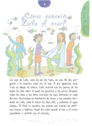 9




                                                                     Ni más Ni menos
           ¿Cómo conoció
           Laila el mar?




Los ojos de Laila, como los de los topos, no ven. Un día pre-
guntó a la maestra cómo era el mar. Al día siguiente, ésta
trajo un dibujo en relieve. Laila acarició con las puntas de los
dedos las olas sobre el papel, las gaviotas y los peces. Después,
todos los niños y las niñas cerramos los ojos. Imitamos el ruido
del mar. Acariciamos un montoncito de arena y nos movimos alre-
dedor de Laila, como lo hacen las olas. ¡Ah!, y probamos el agua
salada... Al final, la maestra nos enseñó una canción de delfi-
nes, barcos y ballenas. Aquel día Laila conoció el mar y el resto,
aprendimos a sentirlo con el corazón.
            p r e                                      q u e d
  P o r           g u                          n o             e
                      n t a r        q u e
 
