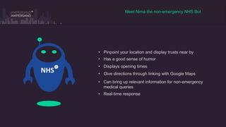 Meet Nima the non-emergency NHS Bot
• Pinpoint your location and display trusts near by
• Give directions through linking with Google Maps
• Has a good sense of humor
• Displays opening times
• Can bring up relevant information for non-emergency
medical queries
• Real-time response
NHS
 