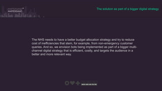 The solution as part of a bigger digital strategy
The NHS needs to have a better budget allocation strategy and try to reduce
cost of inefficiencies that stem, for example, from non-emergency customer
queries. And so, we envision bots being implemented as part of a bigger multi-
channel digital strategy that is efficient, costly, and targets the audience in a
better and more relevant way.
 