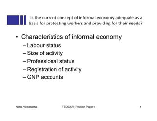 Is the current concept of informal economy adequate as a
         basis for protecting workers and providing for their needs?

• Characteristics of informal economy
    – Labour status
    – Size of activity
    – Professional status
    – Registration of activity
    – GNP accounts




Nima Viswanatha           TEOCAR- Position Paper1                 1
 
