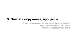 3. Описать окружение, процессы
Курит на площадке, потому что на балконе холодно
Курит на площадке только зимой
Остальным соседям все равно
 
