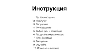 Инструкция
1. Проблема/задача
2. Результат
3. Окружение
4. Пути решения
5. Выбор пути и валидация
6. Продумываем реализацию
7. План действий
8. Внедрение
9. Обучение
10. Совершенствование
 