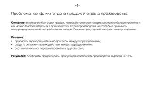 Проблема: конфликт отдела продаж и отдела производства
Описание: в компании был отдел продаж, который стремился продать как можно больше проектов и
как можно быстрее отдать их в производство. Отдел производства не готов был принимать
неструктурированные и недоработанные задачи. Возникал регулярный конфликт между отделами.
Решение:
• прописать переходящие бизнес-процессы между подразделениями;
• создать регламент взаимодействия между подразделениями;
• составить чек-лист передачи проектов в другой отдел;
Результат: Конфликты прекратились. Пропускная способность производства выросла на 15%.
-4-
 