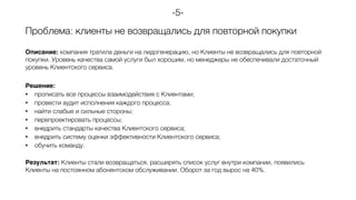 Проблема: клиенты не возвращались для повторной покупки
Описание: компания тратила деньги на лидогенерацию, но Клиенты не возвращались для повторной
покупки. Уровень качества самой услуги был хорошим, но менеджеры не обеспечивали достаточный
уровень Клиентского сервиса.
Решение:
• прописать все процессы взаимодействия с Клиентами;
• провести аудит исполнения каждого процесса;
• найти слабые и сильные стороны;
• перепроектировать процессы;
• внедрить стандарты качества Клиентского сервиса;
• внедрить систему оценки эффективности Клиентского сервиса;
• обучить команду.
Результат: Клиенты стали возвращаться, расширять список услуг внутри компании, появились
Клиенты на постоянном абонентском обслуживании. Оборот за год вырос на 40%.
-5-
 