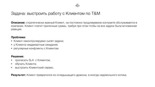 Задача: выстроить работу с Клиентом по T&M
Описание: стратегически важный Клиент, на постоянно продлеваемом контракте обслуживается в
компании. Клиент платит приличные суммы, требуя при этом чтобы на все задачи была мгновенная
реакция.
Проблема:
• Клиент неконтролируемо сыпет задачи;
• у Клиента неадекватные ожидания;
• регулярные конфликты с Клиентом.
Решение:
• прописать SLA с Клиентом;
• обучать Клиента;
• выстроить Клиентский сервис.
Результат: Клиент превратился из огнедышащего дракона, в иногда недовольного котика.
-6-
 