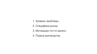 1. Уровень проблемы
2. Специфика рынка
3. Мотивация что-то менять
4. Подача руководству
 