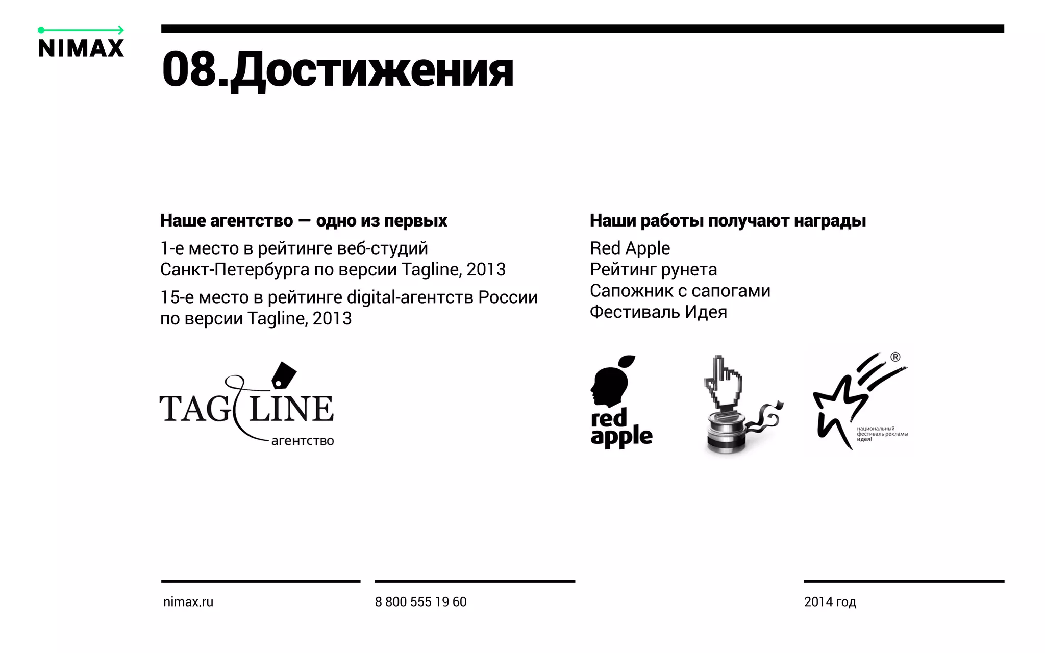 Наше агентство — одно из первых
1-е место в рейтинге веб-студий
Санкт-Петербурга по версии Tagline, 2013
15-e место в рейтинге digital-агентств России
по версии Tagline, 2013
Наши работы получают награды
Red Apple
Рейтинг рунета
Сапожник с сапогами
Фестиваль Идея
08.Достижения
nimax.ru 8 800 555 19 60 2014 год
 