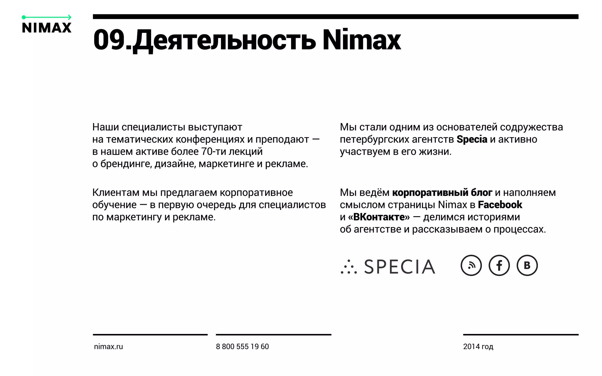 Наши специалисты выступают
на тематических конференциях и преподают —
в нашем активе более 70-ти лекций
о брендинге, дизайне, маркетинге и рекламе.
Клиентам мы предлагаем корпоративное
обучение — в первую очередь для специалистов
по маркетингу и рекламе.
Мы стали одним из основателей содружества
петербургских агентств Specia и активно
участвуем в его жизни.
Мы ведём корпоративный блог и наполняем
смыслом страницы Nimax в Facebook
и «ВКонтакте» — делимся историями
об агентстве и рассказываем о процессах.
09.Деятельность Nimax
nimax.ru 8 800 555 19 60 2014 год
 