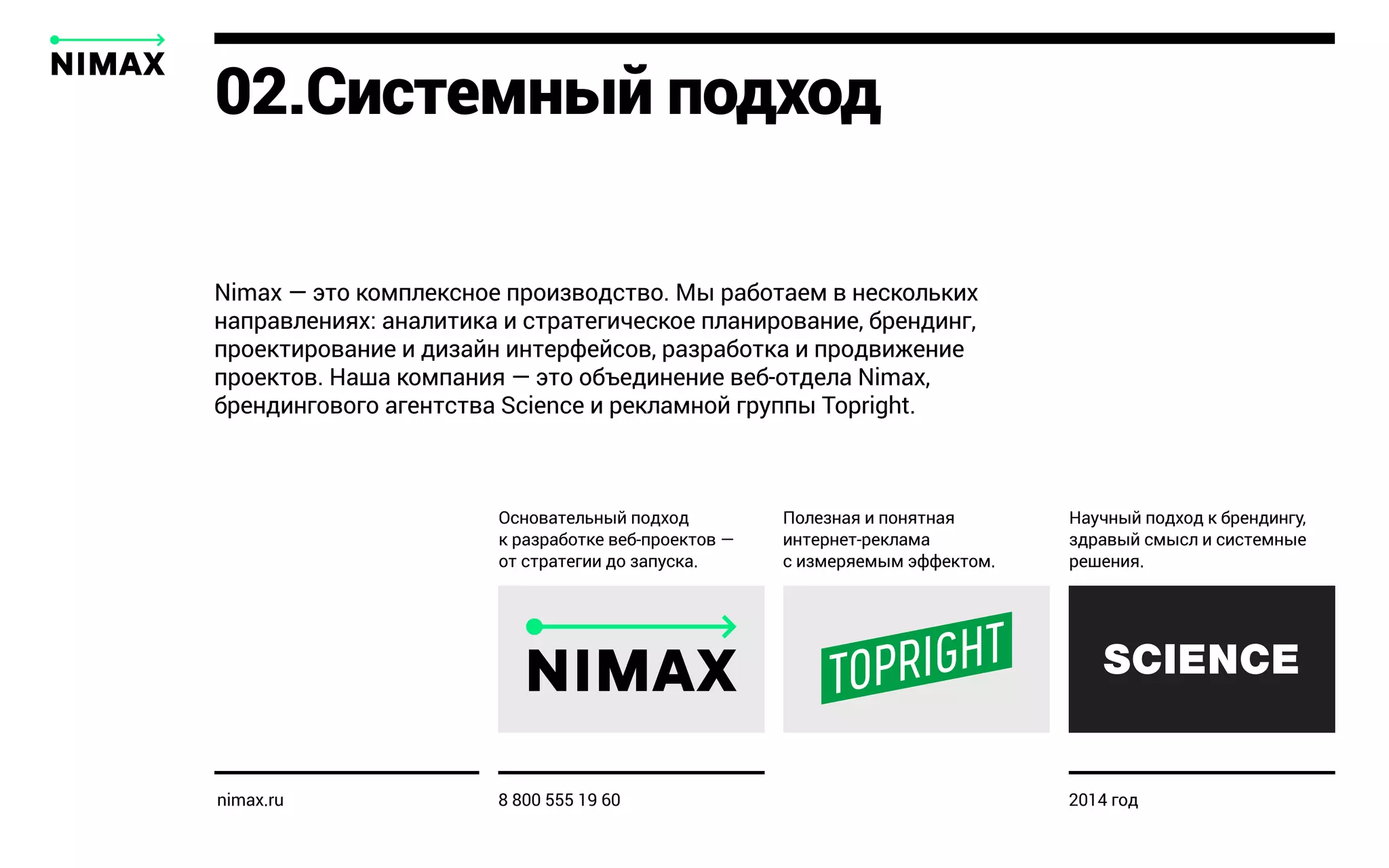 02.Системный подход
Nimax — это комплексное производство. Мы работаем в нескольких
направлениях: аналитика и стратегическое планирование, брендинг,
проектирование и дизайн интерфейсов, разработка и продвижение
проектов. Наша компания — это объединение веб-отдела Nimax,
брендингового агентства Science и рекламной группы Topright.
Полезная и понятная
интернет-реклама
с измеряемым эффектом.
Основательный подход
к разработке веб-проектов —
от стратегии до запуска.
Научный подход к брендингу,
здравый смысл и системные
решения.
nimax.ru 8 800 555 19 60 2014 год
 