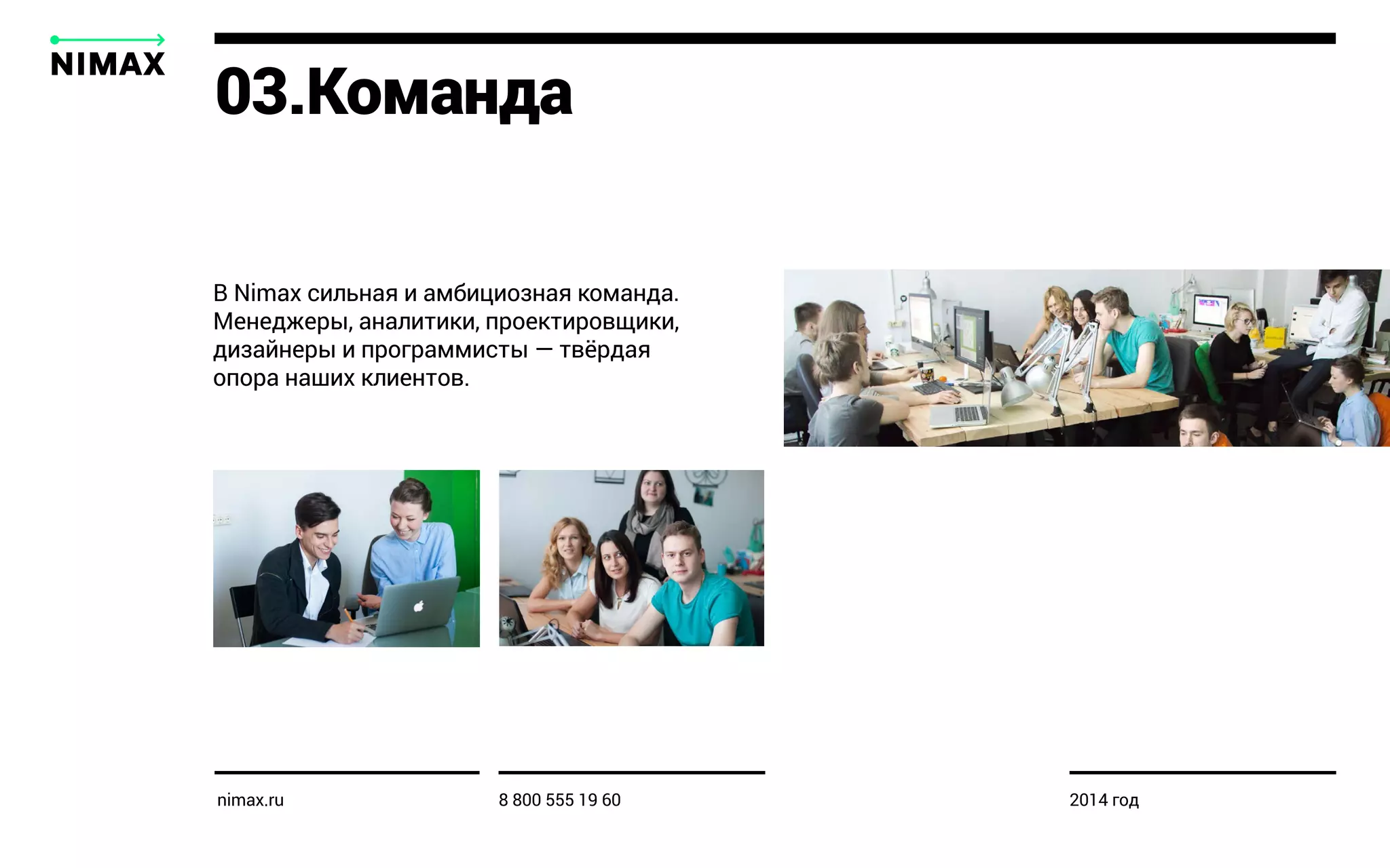 В Nimax сильная и амбициозная команда.
Менеджеры, аналитики, проектировщики,
дизайнеры и программисты — твёрдая
опора наших клиентов.
03.Команда
nimax.ru 8 800 555 19 60 2014 год
 