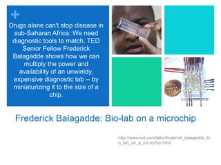 Frederick Balagadde: Bio-lab on a microchiphttp://www.ted.com/talks/frederick_balagadde_bio_lab_on_a_microchip.htmlDrugs alone can't stop disease in sub-Saharan Africa: We need diagnostic tools to match. TED Senior Fellow Frederick Balagadde shows how we can multiply the power and availability of an unwieldy, expensive diagnostic lab -- by miniaturizing it to the size of a chip.