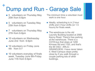 Dump and Run - Garage Sale5   volunteers on Thursday May 20th from 6-8pm5   volunteers on Tuesday May 25th from 6-8pm7   volunteers on Thursday May 27th from 6-8pm10 volunteers on Wednesday June 2nd  from  6-9pm10 volunteers on Friday June 4th   from 5-710 volunteers everyday of finals week, Tuesday June 8th-Friday June 11th from 6-9pmThe minimum time a volunteer must work is one hour.Ideally, scheduling is in 2 hour shifts and 3 hour shifts (or 1.5 hours) for finals week.The warehouse is the old Laundry Building located at 2560 Kenny Road. There's free parking at the warehouse. There is a COTA bus that stops at 1200 Kinnear Rd and 1100, and that's the 84 OSU - ARLG - GRANDVIEW. I have never taken it. West Campus stops pretty close by if you walk through a couple parking lots of other buildings.