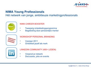 NIMA Young Professionals Ht netwerk van jonge, ambitieuze marketingprofessionals WORKSHOPPERSONAL BRANDING NIMA CAREER BOOSTER Tweejarig ontwikkelingsprogramma Begeleiding door persoonlijke mentor WORKSHOP PERSONAL BRANDING Voorjaar 2011 Ontwikkel jezelf als merk LINKEDIN COMMUNITY (400+ LEDEN) Vergroot je netwerk Discussies, jobs en events nyp@nima.nl  |  www.nima.nl/nyp 