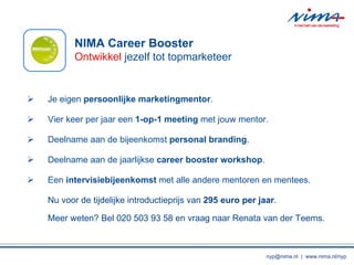Je eigen  persoonlijke marketingmentor . Vier keer per jaar een  1-op-1 meeting  met jouw mentor. Deelname aan de bijeenkomst  personal branding . Deelname aan de jaarlijkse  career booster workshop . Een  intervisiebijeenkomst  met alle andere mentoren en mentees. Nu voor de tijdelijke introductieprijs van  295 euro per jaar . Meer weten? Bel 020 503 93 58 en vraag naar Renata van der Teems. NIMA Career Booster Ontwikkel  jezelf tot topmarketeer nyp@nima.nl  |  www.nima.nl/nyp 