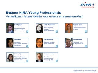 Rob Rijkhoek Marketing Engineer @ Milestone Marketing Melody Mijnen Marketing Manager @ European Merchant Services Card Winni Man Consultant  @ OConnell Marketing Recruitment Yuki Mitsunaga Marketing Manager @ IBM Nederland Tristan Lavender Marketing & Communications Manager @ HFM Yahay AlAbdeli  Co-founder & PR @ Happybrains.eu Marije de Groot  Communicatieadviseur @ Albron Arlette Warmerdam  Market Segment Manager @ IBM Nederland Bestuur NIMA Young Professionals Verwelkomt nieuwe idee ?n voor events en samenwerking! nyp@nima.nl  |  www.nima.nl/nyp 