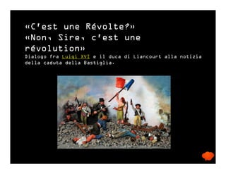 «C'est une Révolte?»
«Non, Sire, c'est une
révolution»
Dialogo fra Luigi XVI e il duca di Liancourt alla notizia
della caduta della Bastiglia.