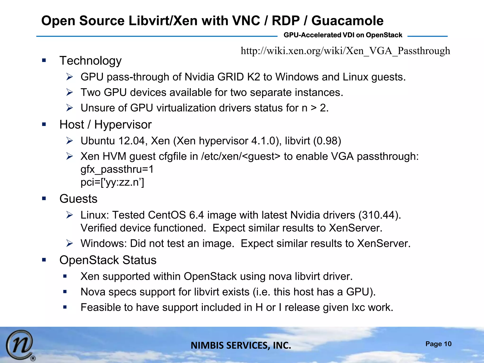 Page 10
GPU-Accelerated VDI on OpenStack
NIMBIS SERVICES, INC.
Open Source Libvirt/Xen with VNC / RDP / Guacamole
 Technology
 GPU pass-through of Nvidia GRID K2 to Windows and Linux guests.
 Two GPU devices available for two separate instances.
 Unsure of GPU virtualization drivers status for n > 2.
 Host / Hypervisor
 Ubuntu 12.04, Xen (Xen hypervisor 4.1.0), libvirt (0.98)
 Xen HVM guest cfgfile in /etc/xen/<guest> to enable VGA passthrough:
gfx_passthru=1
pci=['yy:zz.n’]
 Guests
 Linux: Tested CentOS 6.4 image with latest Nvidia drivers (310.44).
Verified device functioned. Expect similar results to XenServer.
 Windows: Did not test an image. Expect similar results to XenServer.
 OpenStack Status
 Xen supported within OpenStack using nova libvirt driver.
 Nova specs support for libvirt exists (i.e. this host has a GPU).
 Feasible to have support included in H or I release given lxc work.
http://wiki.xen.org/wiki/Xen_VGA_Passthrough
 