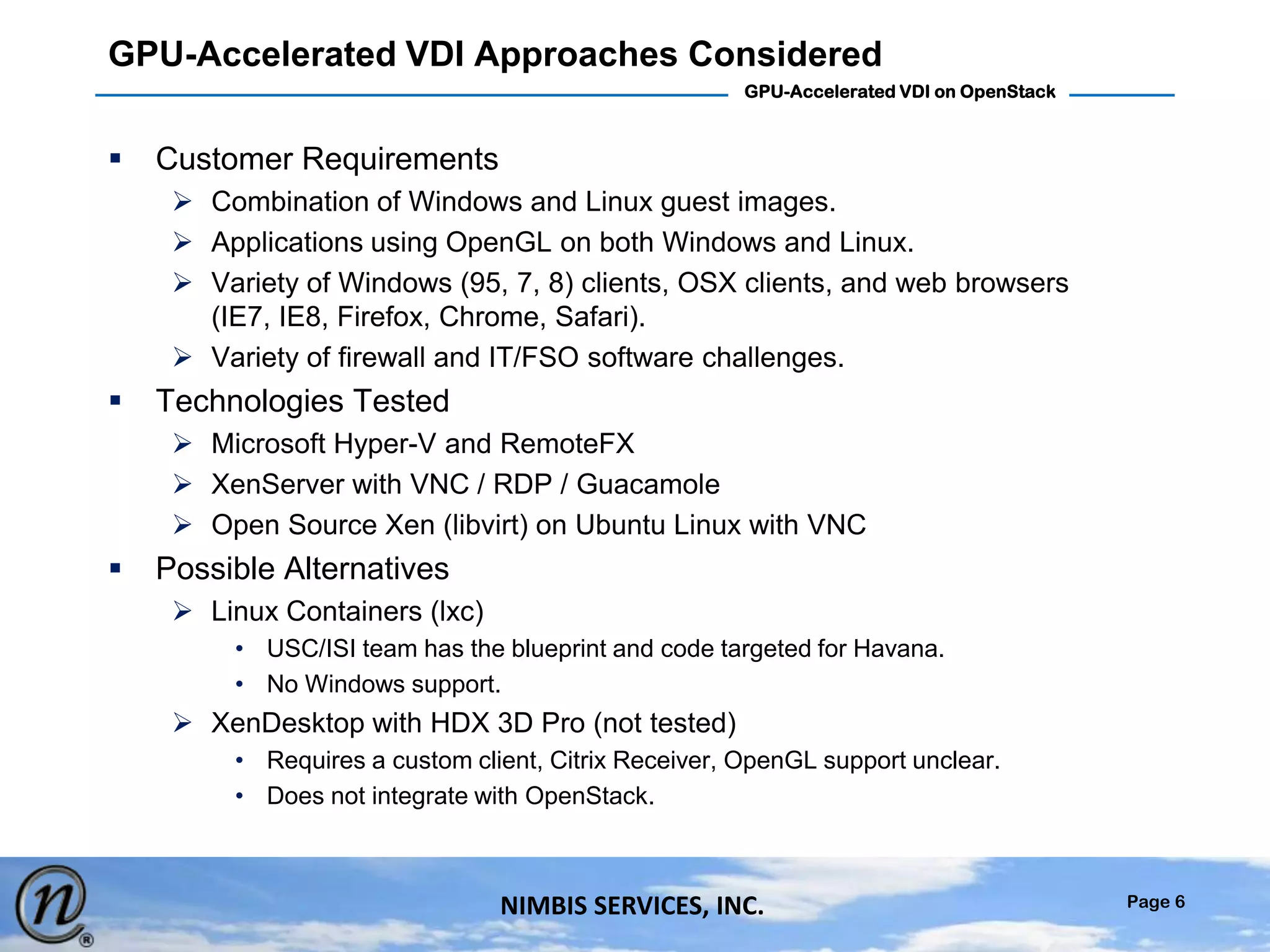 Page 6
GPU-Accelerated VDI on OpenStack
NIMBIS SERVICES, INC.
GPU-Accelerated VDI Approaches Considered
 Customer Requirements
 Combination of Windows and Linux guest images.
 Applications using OpenGL on both Windows and Linux.
 Variety of Windows (95, 7, 8) clients, OSX clients, and web browsers
(IE7, IE8, Firefox, Chrome, Safari).
 Variety of firewall and IT/FSO software challenges.
 Technologies Tested
 Microsoft Hyper-V and RemoteFX
 XenServer with VNC / RDP / Guacamole
 Open Source Xen (libvirt) on Ubuntu Linux with VNC
 Possible Alternatives
 Linux Containers (lxc)
• USC/ISI team has the blueprint and code targeted for Havana.
• No Windows support.
 XenDesktop with HDX 3D Pro (not tested)
• Requires a custom client, Citrix Receiver, OpenGL support unclear.
• Does not integrate with OpenStack.
 