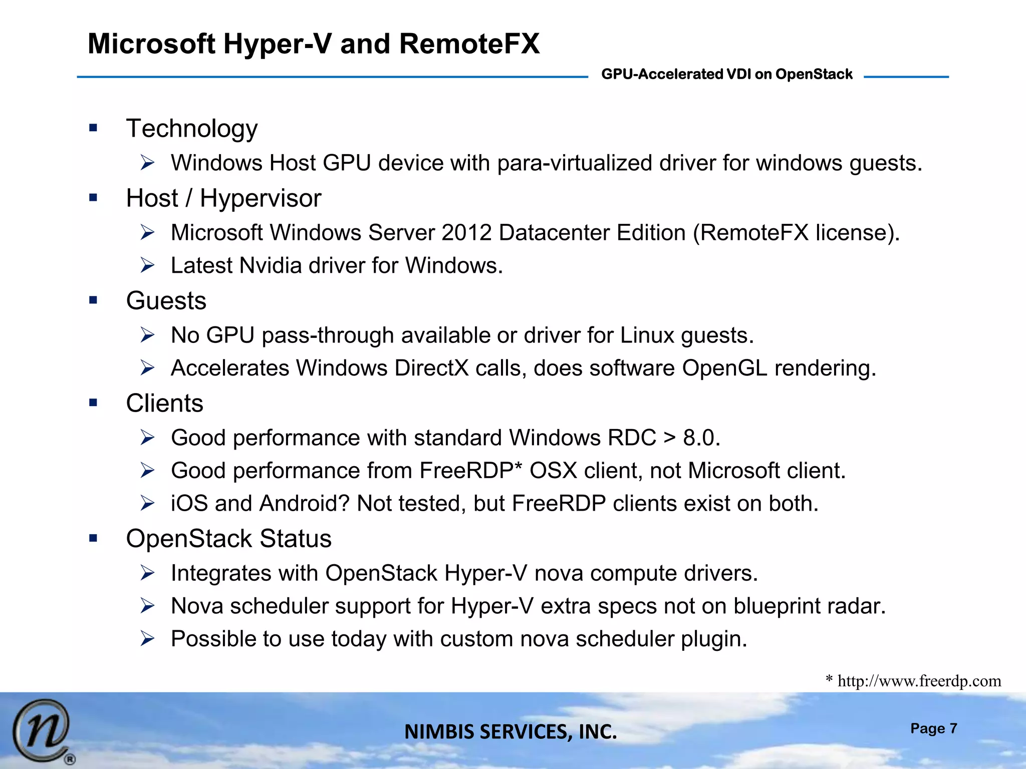 Page 7
GPU-Accelerated VDI on OpenStack
NIMBIS SERVICES, INC.
Microsoft Hyper-V and RemoteFX
 Technology
 Windows Host GPU device with para-virtualized driver for windows guests.
 Host / Hypervisor
 Microsoft Windows Server 2012 Datacenter Edition (RemoteFX license).
 Latest Nvidia driver for Windows.
 Guests
 No GPU pass-through available or driver for Linux guests.
 Accelerates Windows DirectX calls, does software OpenGL rendering.
 Clients
 Good performance with standard Windows RDC > 8.0.
 Good performance from FreeRDP* OSX client, not Microsoft client.
 iOS and Android? Not tested, but FreeRDP clients exist on both.
 OpenStack Status
 Integrates with OpenStack Hyper-V nova compute drivers.
 Nova scheduler support for Hyper-V extra specs not on blueprint radar.
 Possible to use today with custom nova scheduler plugin.
* http://www.freerdp.com
 