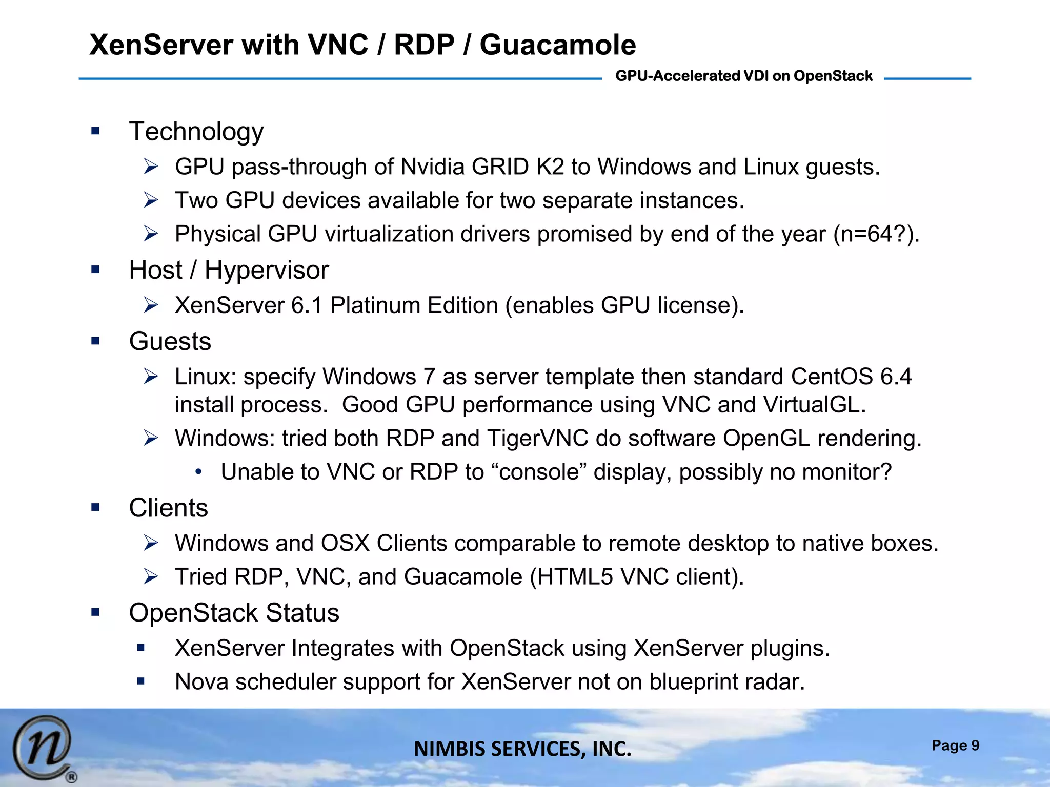 Page 9
GPU-Accelerated VDI on OpenStack
NIMBIS SERVICES, INC.
XenServer with VNC / RDP / Guacamole
 Technology
 GPU pass-through of Nvidia GRID K2 to Windows and Linux guests.
 Two GPU devices available for two separate instances.
 Physical GPU virtualization drivers promised by end of the year (n=64?).
 Host / Hypervisor
 XenServer 6.1 Platinum Edition (enables GPU license).
 Guests
 Linux: specify Windows 7 as server template then standard CentOS 6.4
install process. Good GPU performance using VNC and VirtualGL.
 Windows: tried both RDP and TigerVNC do software OpenGL rendering.
• Unable to VNC or RDP to “console” display, possibly no monitor?
 Clients
 Windows and OSX Clients comparable to remote desktop to native boxes.
 Tried RDP, VNC, and Guacamole (HTML5 VNC client).
 OpenStack Status
 XenServer Integrates with OpenStack using XenServer plugins.
 Nova scheduler support for XenServer not on blueprint radar.
 
