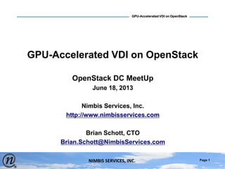 Page 1
GPU-Accelerated VDI on OpenStack
NIMBIS SERVICES, INC.
GPU-Accelerated VDI on OpenStack
OpenStack DC MeetUp
June 18, 2013
Nimbis Services, Inc.
http://www.nimbisservices.com
Brian Schott, CTO
Brian.Schott@NimbisServices.com
 