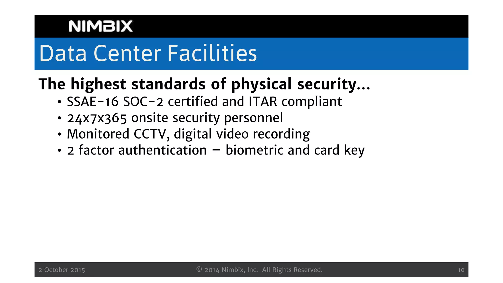 Data Center Facilities
The highest standards of physical security…
• SSAE-16 SOC-2 certified and ITAR compliant
• 24x7x365 onsite security personnel
• Monitored CCTV, digital video recording
• 2 factor authentication – biometric and card key
2 October 2015 © 2014 Nimbix, Inc. All Rights Reserved. 10
 