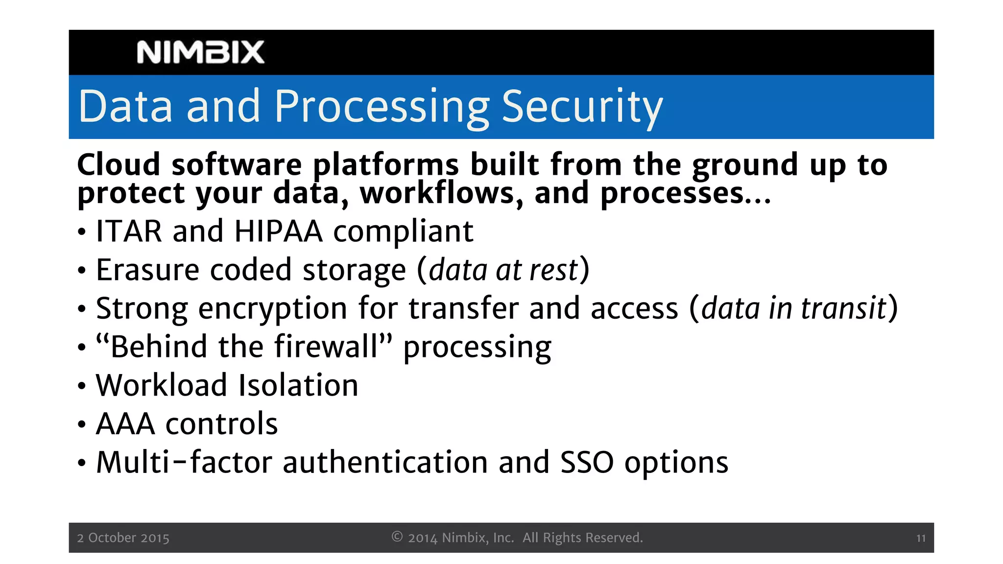 Data and Processing Security
Cloud software platforms built from the ground up to
protect your data, workflows, and processes…
• ITAR and HIPAA compliant
• Erasure coded storage (data at rest)
• Strong encryption for transfer and access (data in transit)
• “Behind the firewall” processing
• Workload Isolation
• AAA controls
• Multi-factor authentication and SSO options
2 October 2015 © 2014 Nimbix, Inc. All Rights Reserved. 11
 