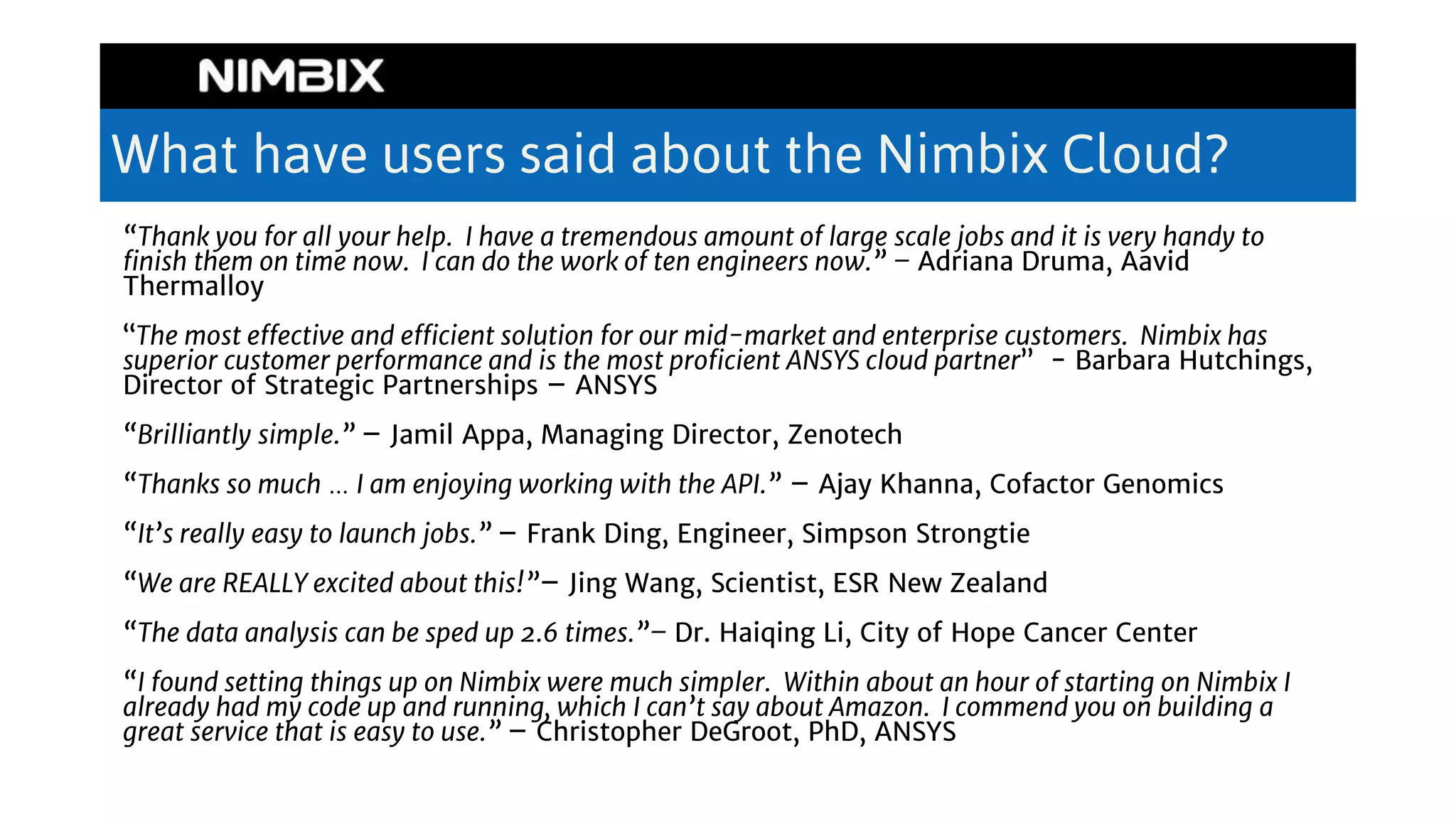 What have users said about the Nimbix Cloud?
“Thank you for all your help. I have a tremendous amount of large scale jobs and it is very handy to
finish them on time now. I can do the work of ten engineers now.” – Adriana Druma, Aavid
Thermalloy
“The most effective and efficient solution for our mid-market and enterprise customers. Nimbix has
superior customer performance and is the most proficient ANSYS cloud partner” - Barbara Hutchings,
Director of Strategic Partnerships – ANSYS
“Brilliantly simple.” – Jamil Appa, Managing Director, Zenotech
“Thanks so much … I am enjoying working with the API.” – Ajay Khanna, Cofactor Genomics
“It’s really easy to launch jobs.” – Frank Ding, Engineer, Simpson Strongtie
“We are REALLY excited about this!”– Jing Wang, Scientist, ESR New Zealand
“The data analysis can be sped up 2.6 times.”– Dr. Haiqing Li, City of Hope Cancer Center
“I found setting things up on Nimbix were much simpler. Within about an hour of starting on Nimbix I
already had my code up and running, which I can’t say about Amazon. I commend you on building a
great service that is easy to use.” – Christopher DeGroot, PhD, ANSYS
 