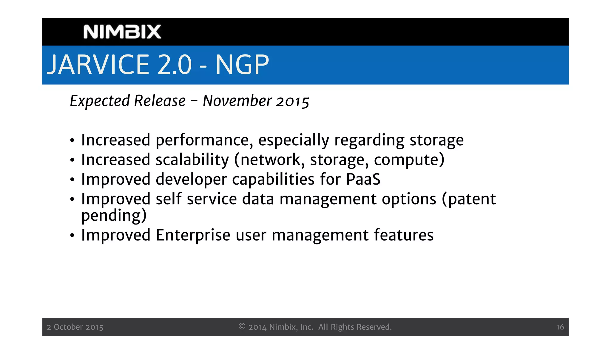 JARVICE 2.0 - NGP
Expected Release - November 2015
• Increased performance, especially regarding storage
• Increased scalability (network, storage, compute)
• Improved developer capabilities for PaaS
• Improved self service data management options (patent
pending)
• Improved Enterprise user management features
2 October 2015 © 2014 Nimbix, Inc. All Rights Reserved. 16
 