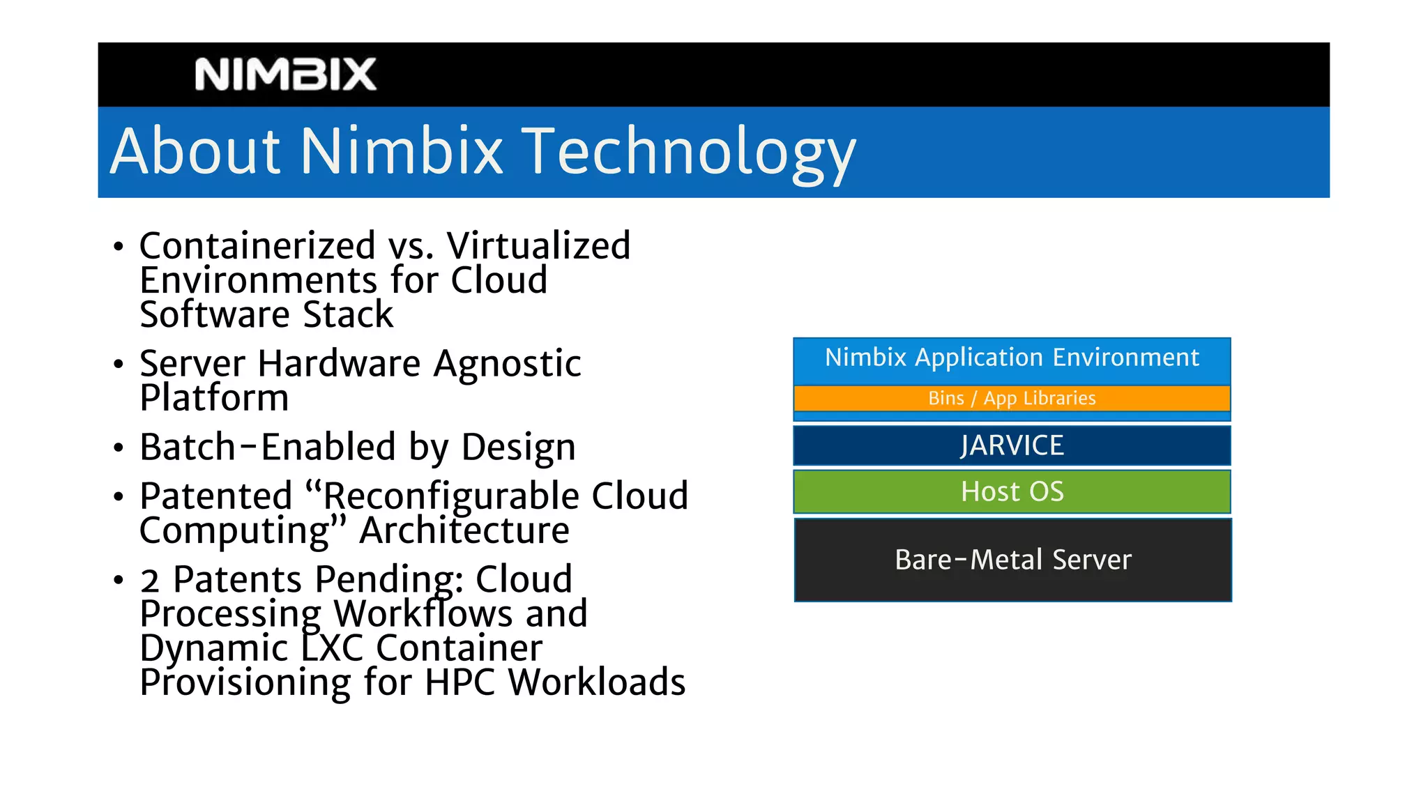 About Nimbix Technology
• Containerized vs. Virtualized
Environments for Cloud
Software Stack
• Server Hardware Agnostic
Platform
• Batch-Enabled by Design
• Patented “Reconfigurable Cloud
Computing” Architecture
• 2 Patents Pending: Cloud
Processing Workflows and
Dynamic LXC Container
Provisioning for HPC Workloads
Bare-Metal Server
Host OS
JARVICE
Nimbix Application Environment
Bins / App Libraries
 