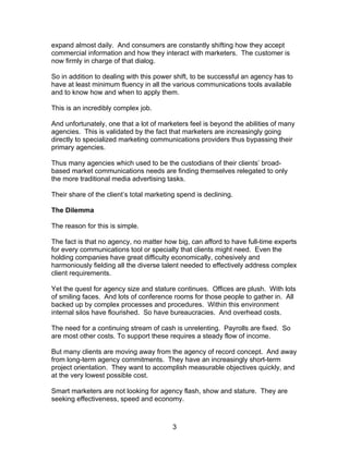 expand almost daily. And consumers are constantly shifting how they accept
commercial information and how they interact with marketers. The customer is
now firmly in charge of that dialog.

So in addition to dealing with this power shift, to be successful an agency has to
have at least minimum fluency in all the various communications tools available
and to know how and when to apply them.

This is an incredibly complex job.

And unfortunately, one that a lot of marketers feel is beyond the abilities of many
agencies. This is validated by the fact that marketers are increasingly going
directly to specialized marketing communications providers thus bypassing their
primary agencies.

Thus many agencies which used to be the custodians of their clients’ broad-
based market communications needs are finding themselves relegated to only
the more traditional media advertising tasks.

Their share of the client’s total marketing spend is declining.

The Dilemma

The reason for this is simple.

The fact is that no agency, no matter how big, can afford to have full-time experts
for every communications tool or specialty that clients might need. Even the
holding companies have great difficulty economically, cohesively and
harmoniously fielding all the diverse talent needed to effectively address complex
client requirements.

Yet the quest for agency size and stature continues. Offices are plush. With lots
of smiling faces. And lots of conference rooms for those people to gather in. All
backed up by complex processes and procedures. Within this environment
internal silos have flourished. So have bureaucracies. And overhead costs.

The need for a continuing stream of cash is unrelenting. Payrolls are fixed. So
are most other costs. To support these requires a steady flow of income.

But many clients are moving away from the agency of record concept. And away
from long-term agency commitments. They have an increasingly short-term
project orientation. They want to accomplish measurable objectives quickly, and
at the very lowest possible cost.

Smart marketers are not looking for agency flash, show and stature. They are
seeking effectiveness, speed and economy.



                                          3
 