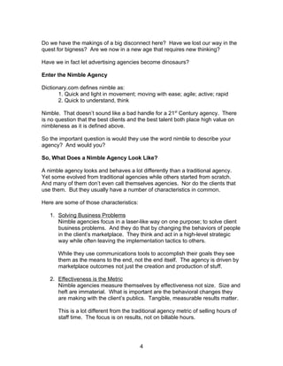Do we have the makings of a big disconnect here? Have we lost our way in the
quest for bigness? Are we now in a new age that requires new thinking?

Have we in fact let advertising agencies become dinosaurs?

Enter the Nimble Agency

Dictionary.com defines nimble as:
       1. Quick and light in movement; moving with ease; agile; active; rapid
       2. Quick to understand, think

Nimble. That doesn’t sound like a bad handle for a 21st Century agency. There
is no question that the best clients and the best talent both place high value on
nimbleness as it is defined above.

So the important question is would they use the word nimble to describe your
agency? And would you?

So, What Does a Nimble Agency Look Like?

A nimble agency looks and behaves a lot differently than a traditional agency.
Yet some evolved from traditional agencies while others started from scratch.
And many of them don’t even call themselves agencies. Nor do the clients that
use them. But they usually have a number of characteristics in common.

Here are some of those characteristics:

   1. Solving Business Problems
      Nimble agencies focus in a laser-like way on one purpose; to solve client
      business problems. And they do that by changing the behaviors of people
      in the client’s marketplace. They think and act in a high-level strategic
      way while often leaving the implementation tactics to others.

      While they use communications tools to accomplish their goals they see
      them as the means to the end, not the end itself. The agency is driven by
      marketplace outcomes not just the creation and production of stuff.

   2. Effectiveness is the Metric
      Nimble agencies measure themselves by effectiveness not size. Size and
      heft are immaterial. What is important are the behavioral changes they
      are making with the client’s publics. Tangible, measurable results matter.

      This is a lot different from the traditional agency metric of selling hours of
      staff time. The focus is on results, not on billable hours.




                                          4
 