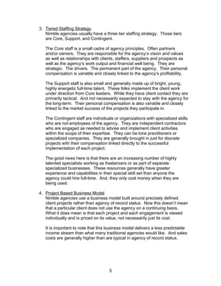 3. Tiered Staffing Strategy
   Nimble agencies usually have a three tier staffing strategy. Those tiers
   are Core, Support, and Contingent.

   The Core staff is a small cadre of agency principles. Often partners
   and/or owners. They are responsible for the agency’s vision and values
   as well as relationships with clients, staffers, suppliers and prospects as
   well as the agency’s work output and financial well being. They are
   strategic. The drivers. The permanent part of the agency. Their personal
   compensation is variable and closely linked to the agency’s profitability.

   The Support staff is also small and generally made up of bright, young,
   highly energetic full-time talent. These folks implement the client work
   under direction from Core leaders. While they have client contact they are
   primarily tactical. And not necessarily expected to stay with the agency for
   the long-term. Their personal compensation is also variable and closely
   linked to the market success of the projects they participate in.

   The Contingent staff are individuals or organizations with specialized skills
   who are not employees of the agency. They are independent contractors
   who are engaged as needed to advise and implement client activities
   within the scope of their expertise. They can be lone practitioners or
   specialized companies. They are generally brought in just for discrete
   projects with their compensation linked directly to the successful
   implementation of each project.

   The good news here is that there are an increasing number of highly
   talented specialists working as freelancers or as part of separate
   specialized businesses. These resources generally have greater
   experience and capabilities in their special skill set than anyone the
   agency could hire full-time. And, they only cost money when they are
   being used.

4. Project Based Business Model
   Nimble agencies use a business model built around precisely defined
   client projects rather than agency of record status. Now this doesn’t mean
   that a particular client does not use the agency on a continuing basis.
   What it does mean is that each project and each engagement is viewed
   individually and is priced on its value, not necessarily just its cost.

   It is important to note that this business model delivers a less predictable
   income stream than what many traditional agencies would like. And sales
   costs are generally higher than are typical in agency of record status.




                                     5
 