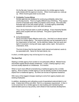 On the flip side, however, the cost structure of a nimble agency tracks
       quite closely with the agency’s income. When income goes up, costs go
       up. When income goes down so do costs.

   5. Profitability Trumps Billings
      Nimble agencies are designed for continuing profitability rather than
      continuing income. This is a hugely different way of thinking. They expect
      income to fluctuate quite widely as projects come and go. But costs also
      fluctuate right in line with project activity. A nimble agency essentially
      expands and contracts in sync with client demands.

       Thus, its key financial metric is profit not billings. It has inherently flexible
       talent costs coupled with low overhead. This gives it great financial
       flexibility.

   6. A Fun Environment
      Doing innovative highly effective work is fun. And that is an almost natural
      focus of a nimble agency. The result is that they can be expected to be a
      fun organization to work with. As the definition states, they are quick and
      light in movement; moving with ease; agile; active; rapid. And quick to
      understand, think.

       The kind of place that the best talent, both internal and external, wants to
       be associated with. Same for the best clients, too.

In short, a nimble agency may not be big but it is very good.

The Hard Part

Starting a nimble agency from scratch is not particularly difficult. Market forces
and limited capital almost dictate nimbleness. In fact, a startup agency’s very
survival usually depends on nimbleness. It is intuitive.

What is much more difficult is transitioning a traditional agency into a nimble
agency. Much of what a nimble agency is can be directly counter to what people
expect from a traditional agency. So there can be lots of ingrained resistance.

With many of the biggest changes needing to come from agency leaders and
existing employees.

In addition, developing and cultivating a pool of specialized external talent is not
easy. It takes lots of time and effort. But it is a necessary requirement. In fact, it
is not uncommon for a nimble agency to view building and maintaining their
external talent pool as a top priority, even ahead of new business development.




                                           6
 
