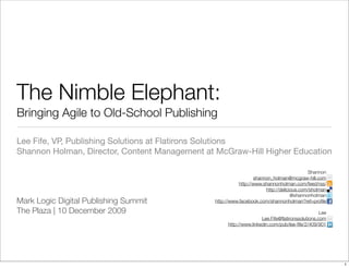 The Nimble Elephant:
Bringing Agile to Old-School Publishing

Lee Fife, VP, Publishing Solutions at Flatirons Solutions
Shannon Holman, Director, Content Management at McGraw-Hill Higher Education

                                                                                          Shannon
                                                                 shannon_holman@mcgraw-hill.com
                                                          http://www.shannonholman.com/feed/rss/
                                                                      http://delicious.com/sholman
                                                                                   @shannonholman
Mark Logic Digital Publishing Summit           http://www.facebook.com/shannonholman?ref=proﬁle

The Plaza | 10 December 2009                                                                    Lee
                                                                    Lee.Fife@ﬂatironssolutions.com
                                                    http://www.linkedin.com/pub/lee-ﬁfe/2/409/901




                                                                                                      1
 