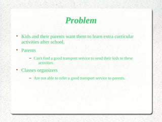 Problem

Kids and their parents want them to learn extra curricular
activities after school.

Parents
– Can't find a good transport service to send their kids to these
activities.

Classes organizers
– Are not able to refer a good transport service to parents.
 