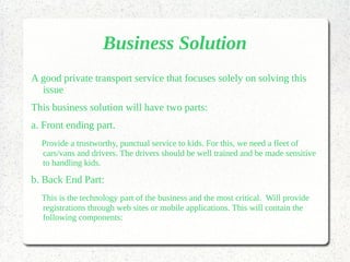 Business Solution
A good private transport service that focuses solely on solving this
issue
This business solution will have two parts:
a. Front ending part.
Provide a trustworthy, punctual service to kids. For this, we need a fleet of
cars/vans and drivers. The drivers should be well trained and be made sensitive
to handling kids.
b. Back End Part:
This is the technology part of the business and the most critical. Will provide
registrations through web sites or mobile applications. This will contain the
following components:
 