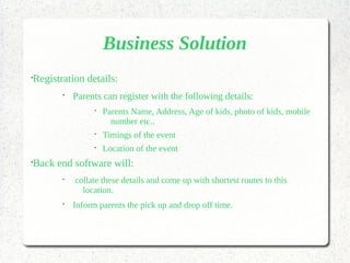 Business Solution
•
Registration details:
•
Parents can register with the following details:
•
Parents Name, Address, Age of kids, photo of kids, mobile
number etc..
•
Timings of the event
•
Location of the event
•
Back end software will:
•
collate these details and come up with shortest routes to this
location.
•
Inform parents the pick up and drop off time.
 